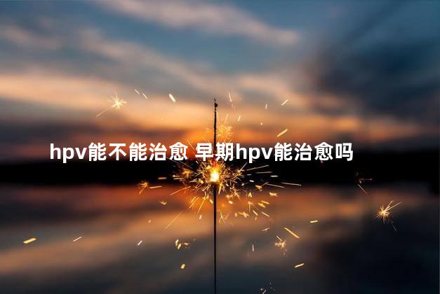 hpv能不能治愈 早期hpv能治愈吗